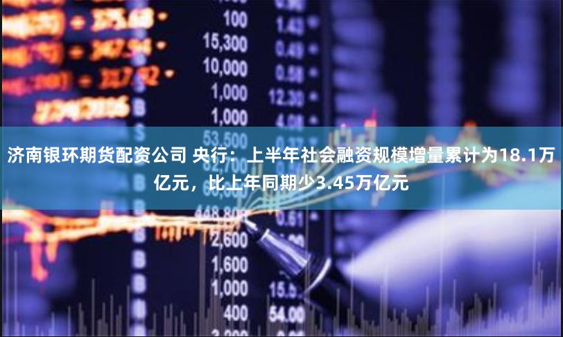 济南银环期货配资公司 央行：上半年社会融资规模增量累计为18.1万亿元，比上年同期少3.45万亿元