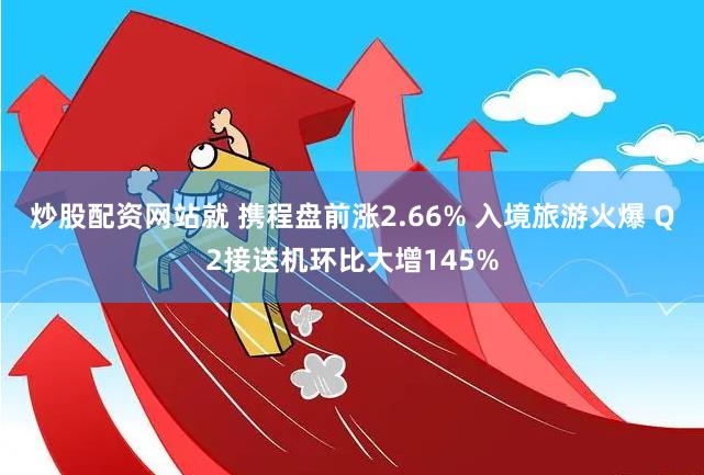 炒股配资网站就 携程盘前涨2.66% 入境旅游火爆 Q2接送机环比大增145%