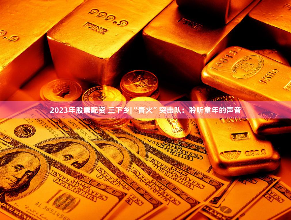 2023年股票配资 三下乡|“青火”突击队：聆听童年的声音