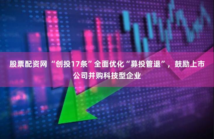 股票配资网 “创投17条”全面优化“募投管退”，鼓励上市公司并购科技型企业