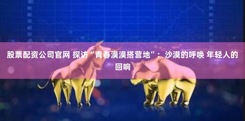 股票配资公司官网 探访“青春漠漠搭营地”：沙漠的呼唤 年轻人的回响
