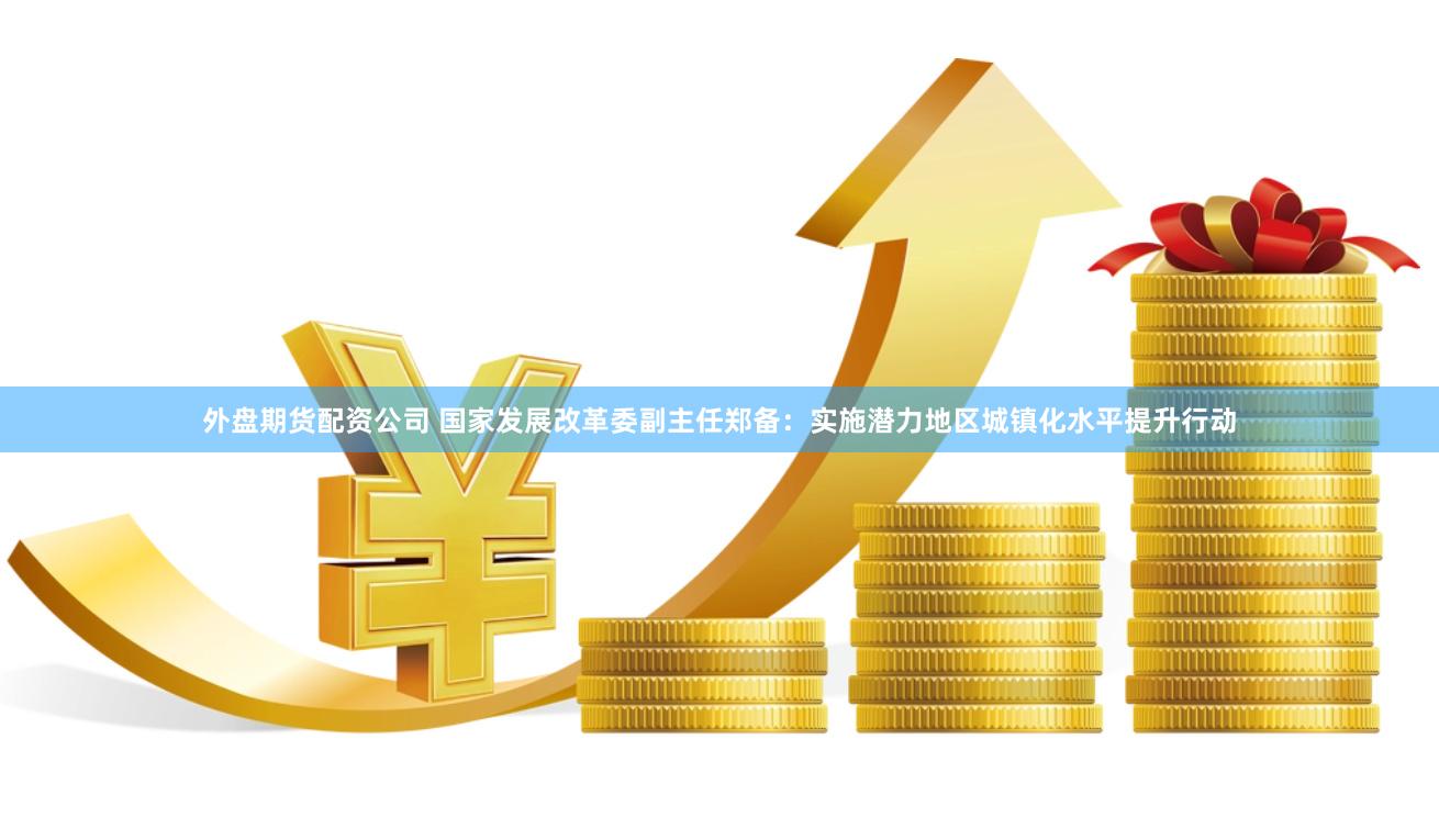 外盘期货配资公司 国家发展改革委副主任郑备：实施潜力地区城镇化水平提升行动