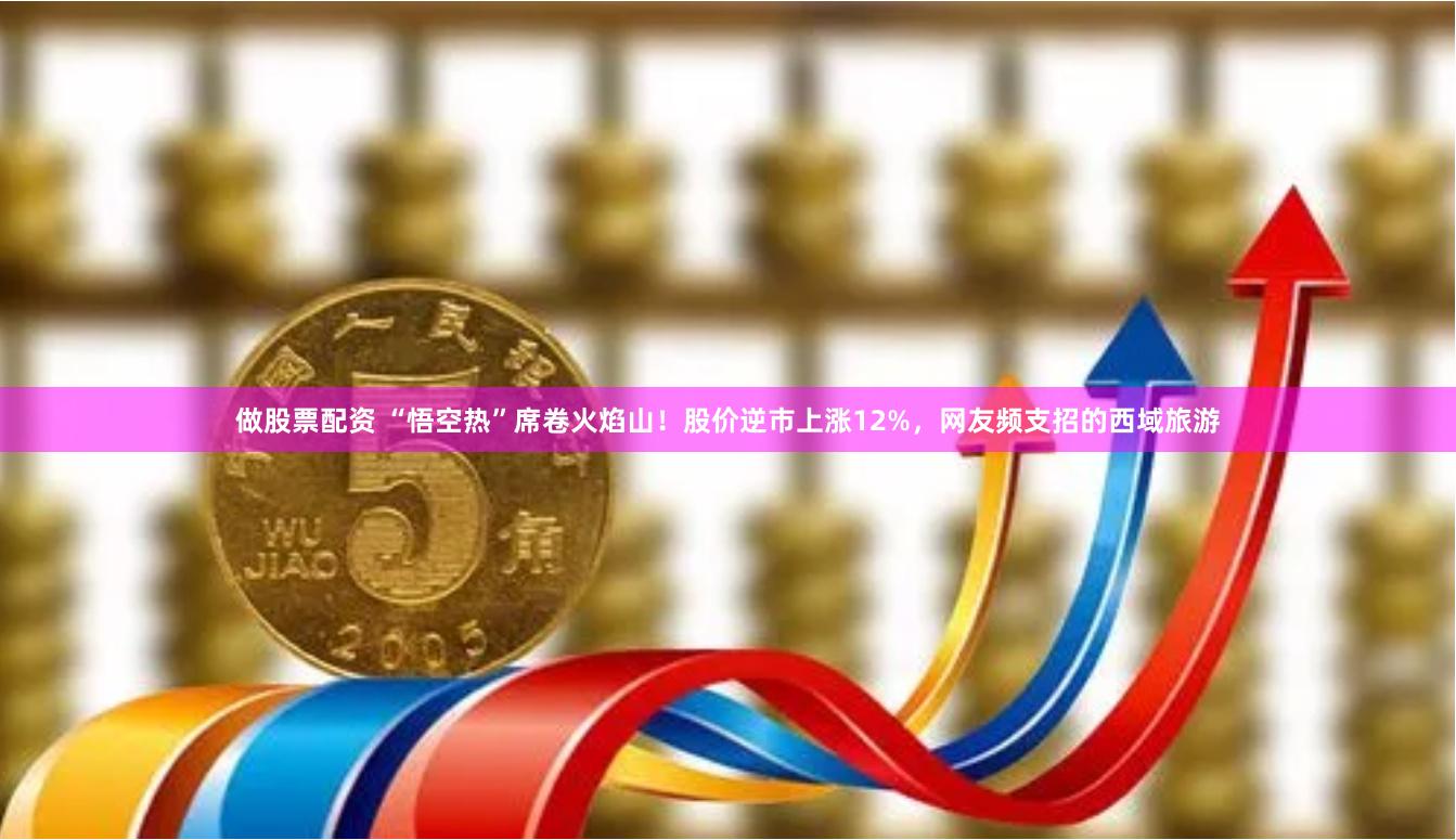 做股票配资 “悟空热”席卷火焰山！股价逆市上涨12%，网友频支招的西域旅游