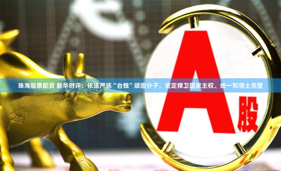 珠海股票配资 新华时评：依法严惩“台独”顽固分子，坚定捍卫国家主权、统一和领土完整