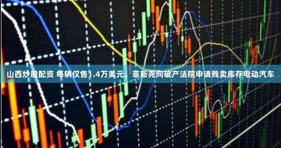 山西炒股配资 每辆仅售1.4万美元，菲斯克向破产法院申请贱卖库存电动汽车