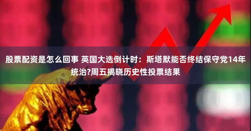 股票配资是怎么回事 英国大选倒计时：斯塔默能否终结保守党14年统治?周五揭晓历史性投票结果