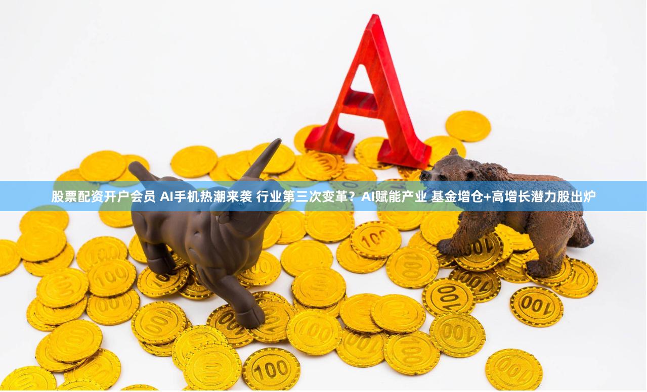 股票配资开户会员 AI手机热潮来袭 行业第三次变革？AI赋能产业 基金增仓+高增长潜力股出炉