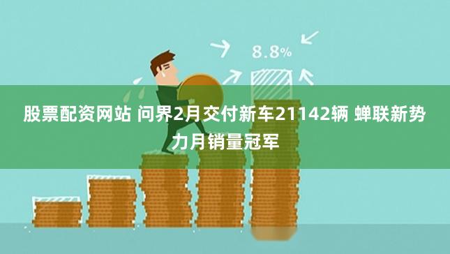 股票配资网站 问界2月交付新车21142辆 蝉联新势力月销量冠军