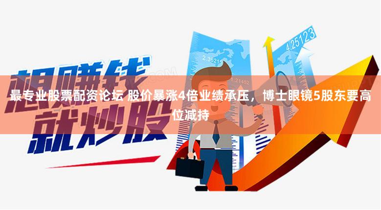 最专业股票配资论坛 股价暴涨4倍业绩承压，博士眼镜5股东要高位减持