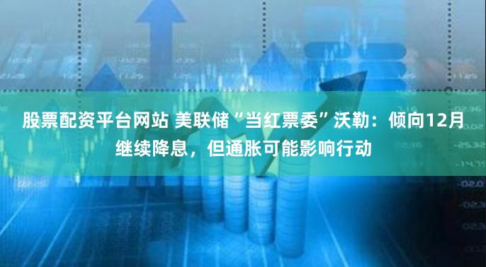 股票配资平台网站 美联储“当红票委”沃勒：倾向12月继续降息，但通胀可能影响行动
