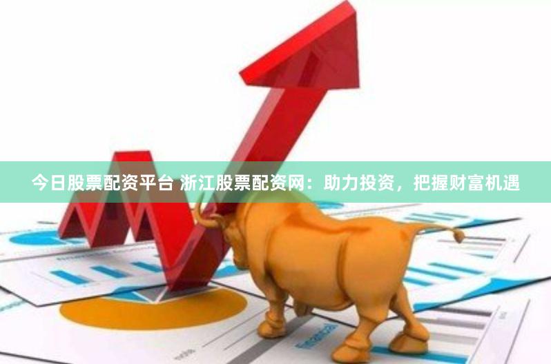 今日股票配资平台 浙江股票配资网：助力投资，把握财富机遇