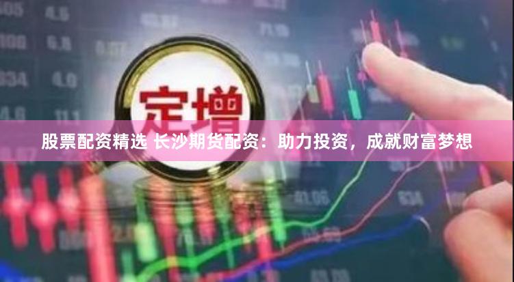 股票配资精选 长沙期货配资：助力投资，成就财富梦想