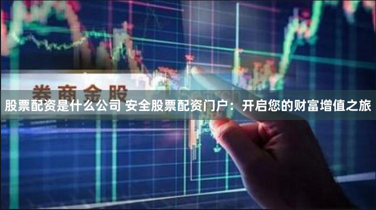 股票配资是什么公司 安全股票配资门户：开启您的财富增值之旅