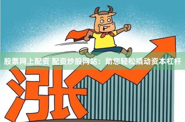 股票网上配资 配资炒股网站：助您轻松撬动资本杠杆