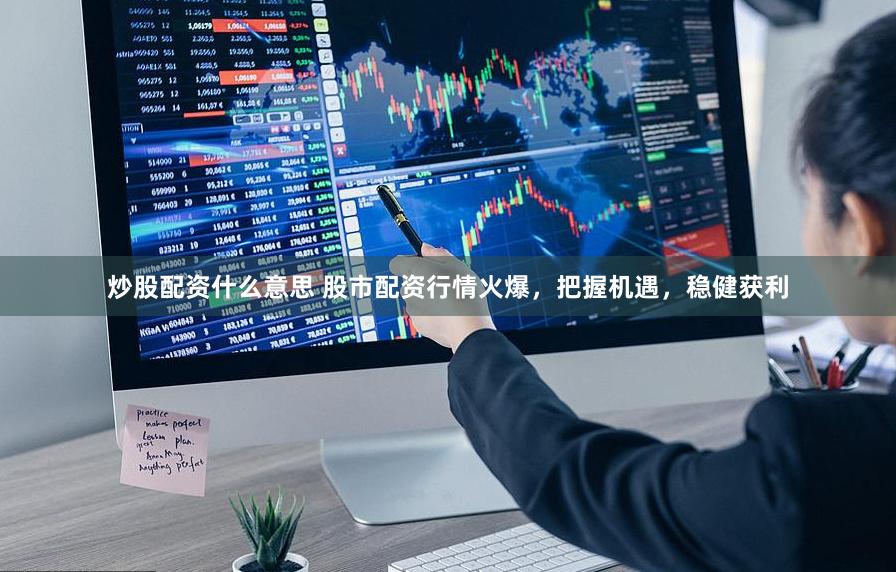 炒股配资什么意思 股市配资行情火爆，把握机遇，稳健获利