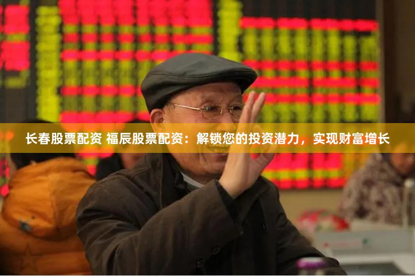 长春股票配资 福辰股票配资：解锁您的投资潜力，实现财富增长