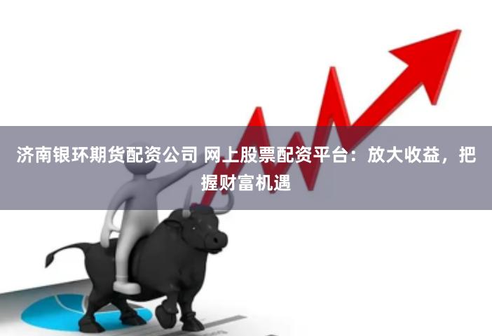 济南银环期货配资公司 网上股票配资平台:放大收益,把握财富机遇