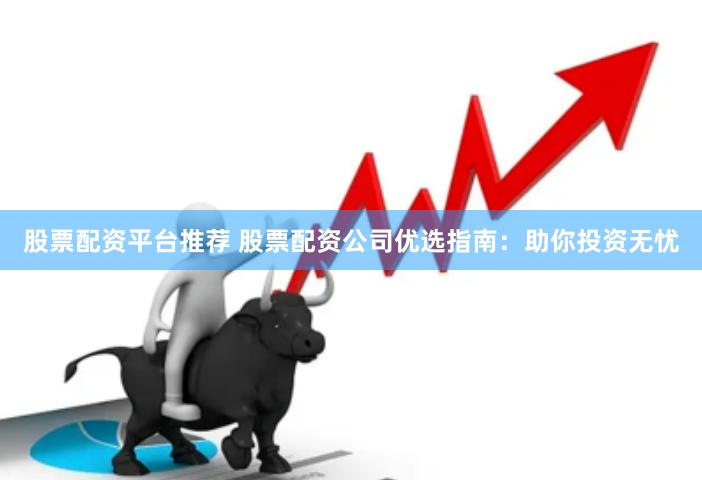 股票配资平台推荐 股票配资公司优选指南:助你投资无忧