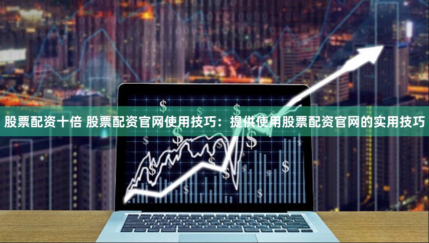 股票配资十倍 股票配资官网使用技巧：提供使用股票配资官网的实用技巧