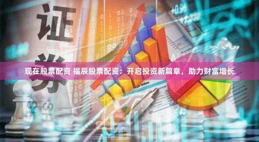 现在股票配资 福辰股票配资：开启投资新篇章，助力财富增长