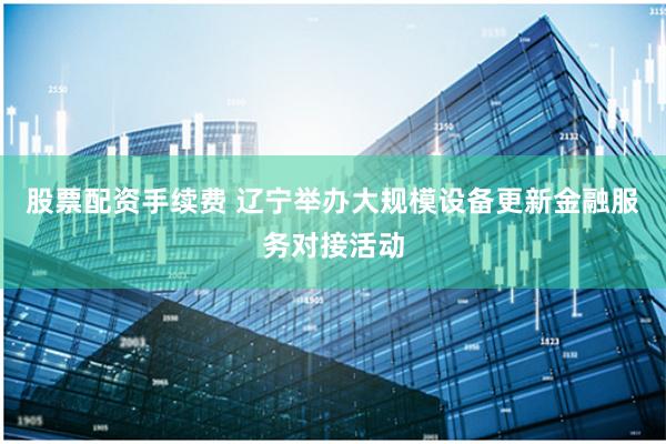 股票配资手续费 辽宁举办大规模设备更新金融服务对接活动