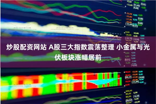 炒股配资网站 A股三大指数震荡整理 小金属与光伏板块涨幅居前