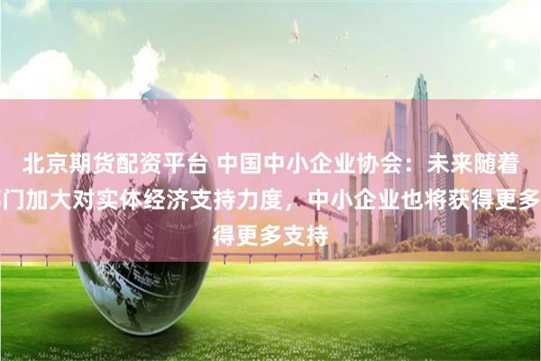 北京期货配资平台 中国中小企业协会：未来随着各部门加大对实体经济支持力度，中小企业也将获得更多支持