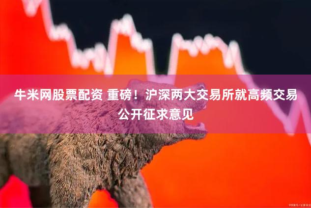 牛米网股票配资 重磅！沪深两大交易所就高频交易公开征求意见
