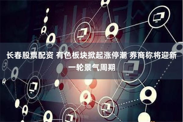 长春股票配资 有色板块掀起涨停潮 券商称将迎新一轮景气周期