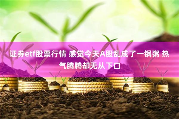 证券etf股票行情 感觉今天A股乱成了一锅粥 热气腾腾却无从下口