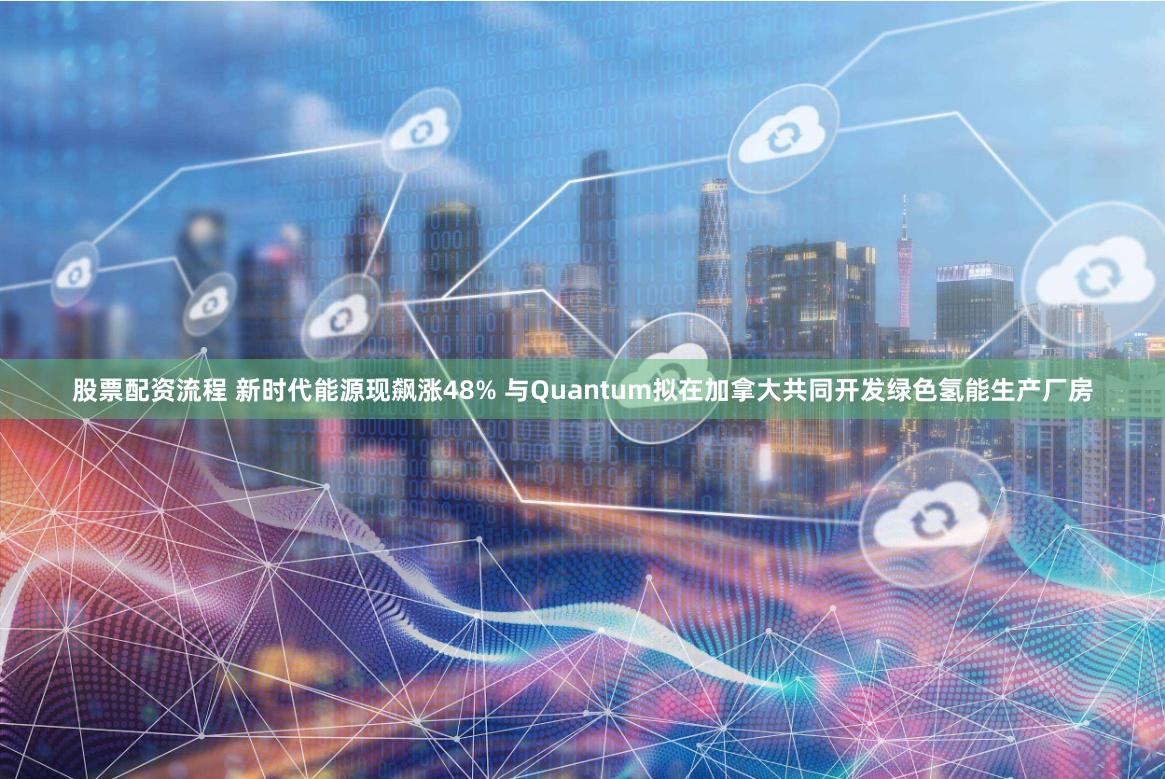 股票配资流程 新时代能源现飙涨48% 与Quantum拟在加拿大共同开发绿色氢能生产厂房
