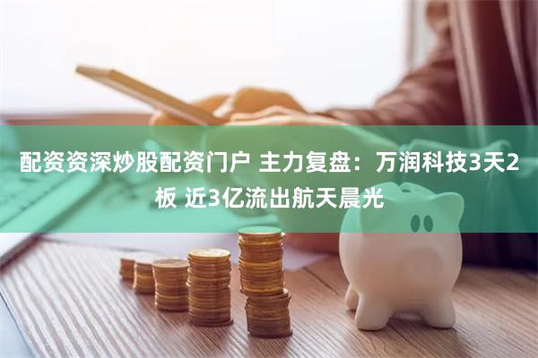 配资资深炒股配资门户 主力复盘：万润科技3天2板 近3亿流出航天晨光
