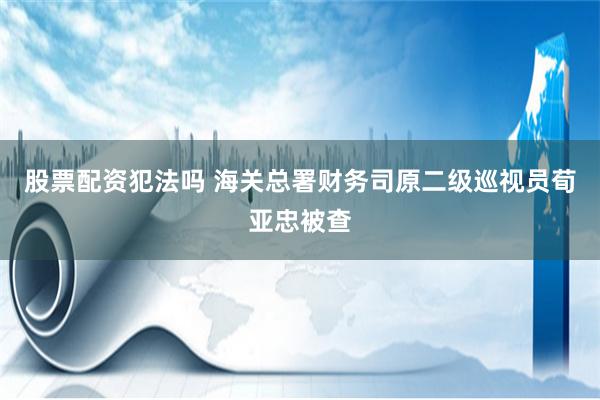 股票配资犯法吗 海关总署财务司原二级巡视员荀亚忠被查
