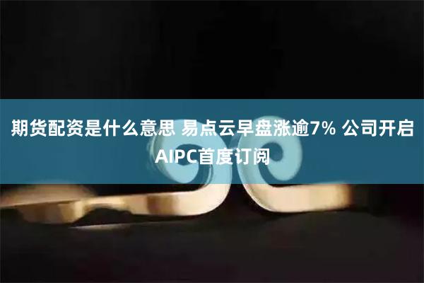 期货配资是什么意思 易点云早盘涨逾7% 公司开启AIPC首度订阅