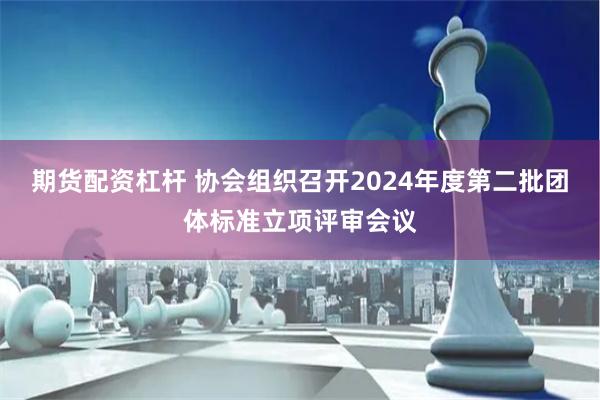 期货配资杠杆 协会组织召开2024年度第二批团体标准立项评审会议