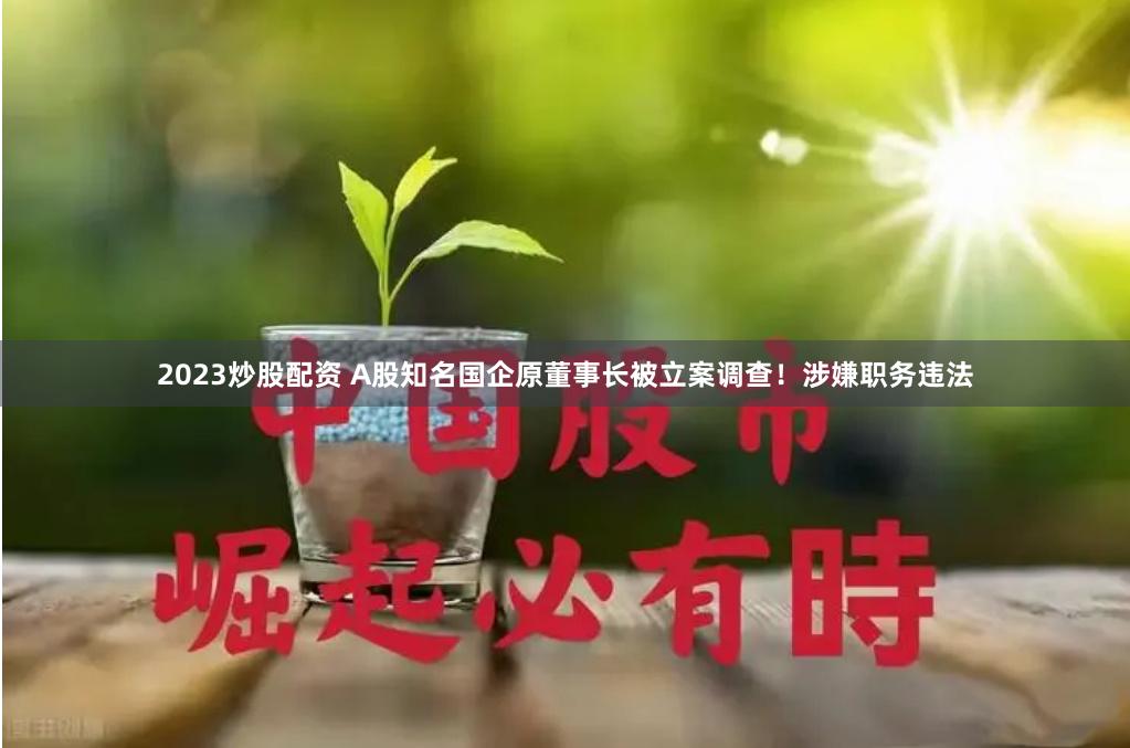 2023炒股配资 A股知名国企原董事长被立案调查！涉嫌职务违法