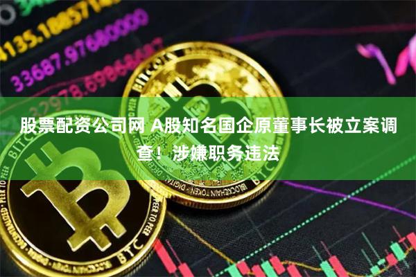 股票配资公司网 A股知名国企原董事长被立案调查！涉嫌职务违法