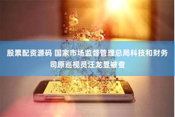 股票配资源码 国家市场监督管理总局科技和财务司原巡视员汪龙显被查