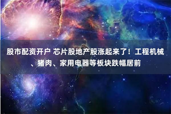 股市配资开户 芯片股地产股涨起来了！工程机械、猪肉、家用电器等板块跌幅居前