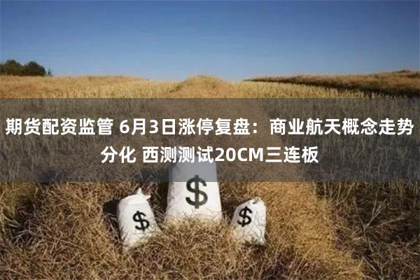 期货配资监管 6月3日涨停复盘：商业航天概念走势分化 西测测试20CM三连板