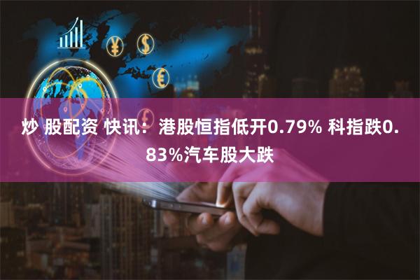炒 股配资 快讯：港股恒指低开0.79% 科指跌0.83%汽车股大跌
