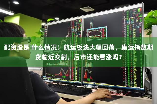 配资股是 什么情况！航运板块大幅回落，集运指数期货临近交割，后市还能看涨吗？
