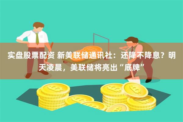 实盘股票配资 新美联储通讯社：还降不降息？明天凌晨，美联储将亮出“底牌”