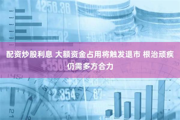 配资炒股利息 大额资金占用将触发退市 根治顽疾仍需多方合力