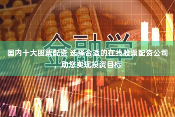 国内十大股票配资 选择合适的在线股票配资公司，助您实现投资目标
