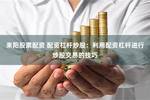 耒阳股票配资 配资杠杆炒股：利用配资杠杆进行炒股交易的技巧