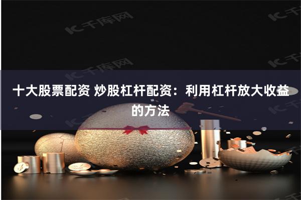 十大股票配资 炒股杠杆配资：利用杠杆放大收益的方法