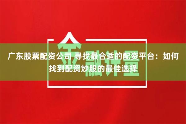 广东股票配资公司 寻找最合适的配资平台：如何找到配资炒股的最佳选择