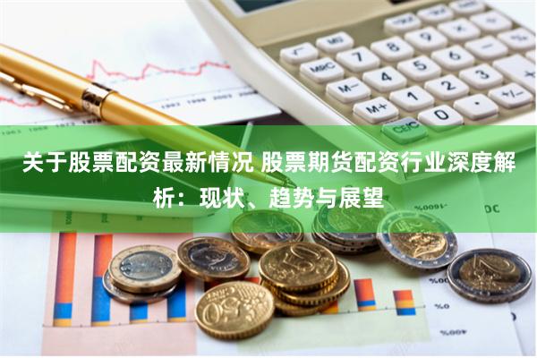 关于股票配资最新情况 股票期货配资行业深度解析：现状、趋势与展望