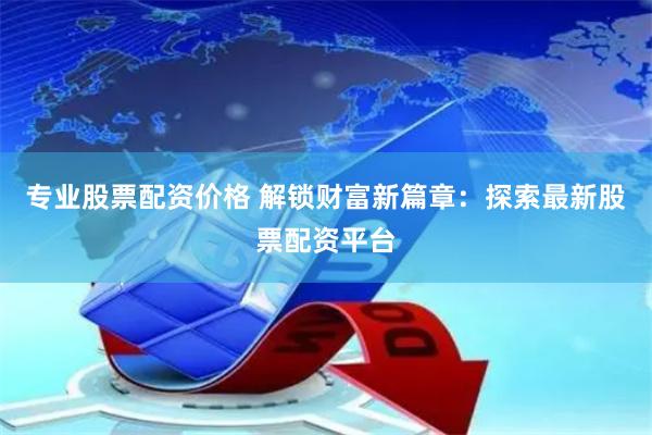 专业股票配资价格 解锁财富新篇章：探索最新股票配资平台